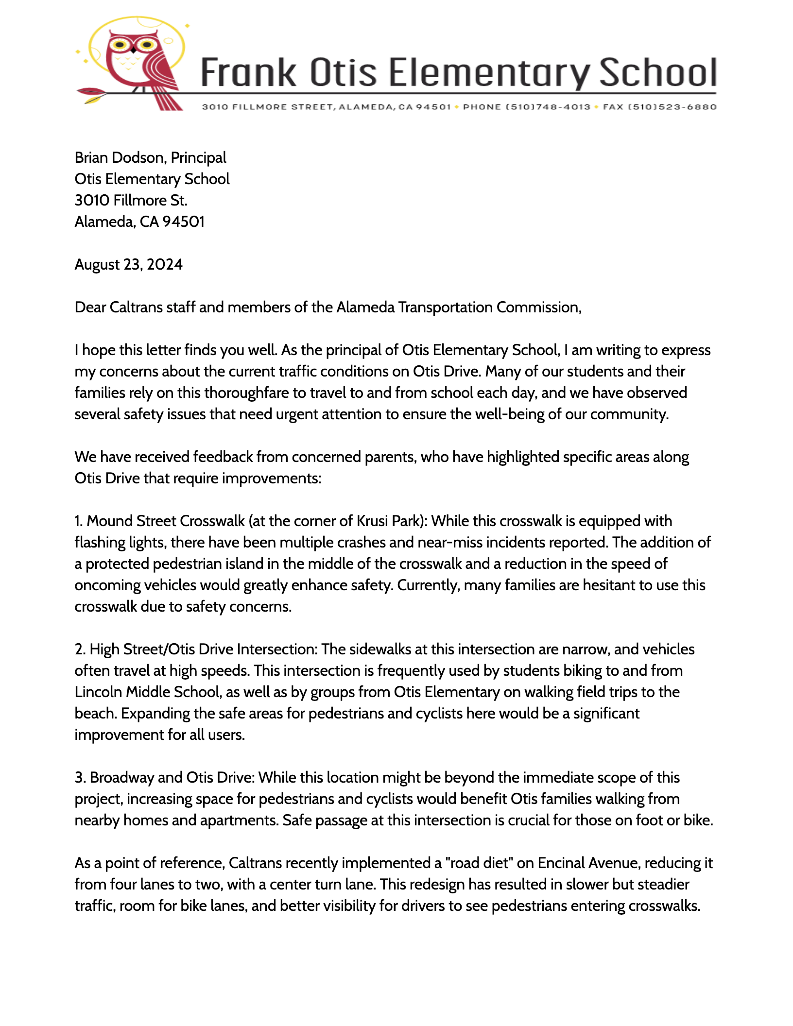 August 23, 2024 Dear Caltrans staff and members of the Alameda Transportation Commission, I hope this letter finds you well. As the principal of Otis Elementary School, I am writing to express my concerns about the current traffic conditions on Otis Drive. Many of our students and their families rely on this thoroughfare to travel to and from school each day, and we have observed several safety issues that need urgent attention to ensure the well-being of our community. We have received feedback from concerned parents, who have highlighted specific areas along Otis Drive that require improvements: 1. Mound Street Crosswalk (at the corner of Krusi Park): While this crosswalk is equipped with flashing lights, there have been multiple crashes and near-miss incidents reported. The addition of a protected pedestrian island in the middle of the crosswalk and a reduction in the speed of oncoming vehicles would greatly enhance safety. Currently, many families are hesitant to use this crosswalk due to safety concerns. 2. High Street/Otis Drive Intersection: The sidewalks at this intersection are narrow, and vehicles often travel at high speeds. This intersection is frequently used by students biking to and from Lincoln Middle School, as well as by groups from Otis Elementary on walking field trips to the beach. Expanding the safe areas for pedestrians and cyclists here would be a significant improvement for all users. 3. Broadway and Otis Drive: While this location might be beyond the immediate scope of this project, increasing space for pedestrians and cyclists would benefit Otis families walking from nearby homes and apartments. Safe passage at this intersection is crucial for those on foot or bike. As a point of reference, Caltrans recently implemented a "road diet" on Encinal Avenue, reducing it from four lanes to two, with a center turn lane. This redesign has resulted in slower but steadier traffic, room for bike lanes, and better visibility for drivers to see pedestrians entering crosswalks.