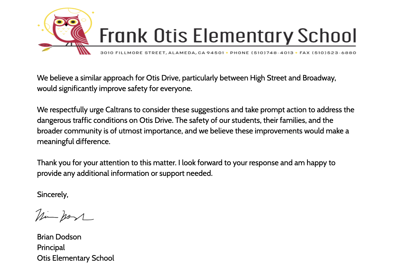 We believe a similar approach for Otis Drive, particularly between High Street and Broadway, would significantly improve safety for everyone. We respectfully urge Caltrans to consider these suggestions and take prompt action to address the dangerous traffic conditions on Otis Drive. The safety of our students, their families, and the broader community is of utmost importance, and we believe these improvements would make a meaningful difference. Thank you for your attention to this matter. I look forward to your response and am happy to provide any additional information or support needed. Sincerely, Brian Dodson Principal Otis Elementary School