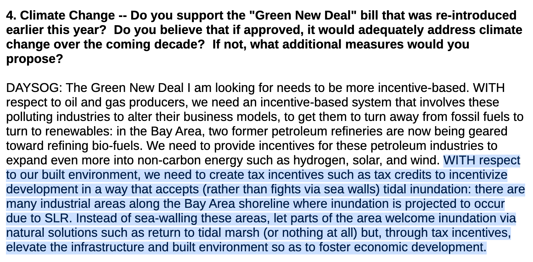 4. Climate Change -- Do you support the "Green New Deal" bill that was re-introduced earlier this year? Do you believe that if approved, it would adequately address climate change over the coming decade? If not, what additional measures would you propose? DAYSOG: The Green New Deal I am looking for needs to be more incentive-based. WITH respect to oil and gas producers, we need an incentive-based system that involves these polluting industries to alter their business models, to get them to turn away from fossil fuels to turn to renewables: in the Bay Area, two former petroleum refineries are now being geared toward refining bio-fuels. We need to provide incentives for these petroleum industries to expand even more into non-carbon energy such as hydrogen, solar, and wind. WITH respect to our built environment, we need to create tax incentives such as tax credits to incentivize development in a way that accepts (rather than fights via sea walls) tidal inundation: there are many industrial areas along the Bay Area shoreline where inundation is projected to occur due to SLR. Instead of sea-walling these areas, let parts of the area welcome inundation via natural solutions such as return to tidal marsh (or nothing at all) but, through tax incentives, elevate the infrastructure and built environment so as to foster economic development.